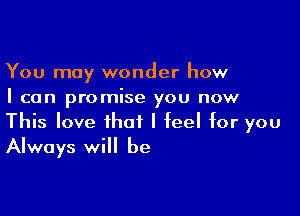 You may wonder how
I can promise you now

This love that I feel for you
Always will be