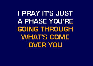 l PRAY ITS JUST
A PHASE YOU'RE
GOING THROUGH

WHAT'S COME
OVER YOU