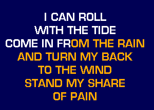I CAN ROLL
WITH THE TIDE
COME IN FROM THE RAIN
AND TURN MY BACK
TO THE WIND
STAND MY SHARE
OF PAIN