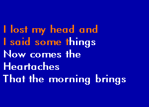 I lost my head and
I said some things

Now comes the
Headaches
That the morning brings