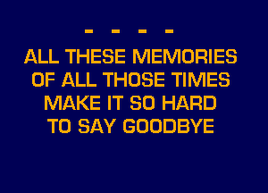 ALL THESE MEMORIES
OF ALL THOSE TIMES
MAKE IT SO HARD
TO SAY GOODBYE