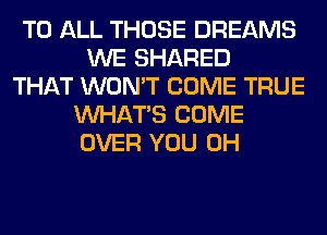 TO ALL THOSE DREAMS
WE SHARED
THAT WON'T COME TRUE
WHATS COME
OVER YOU 0H