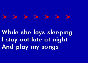 While she lays sleeping
I stay out late of night
And play my songs