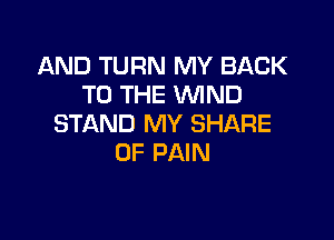 AND TURN MY BACK
TO THE WND

STAND MY SHARE
OF PAIN