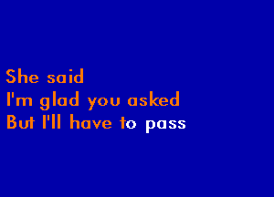 She said

I'm glad you asked
But I'll have to pass