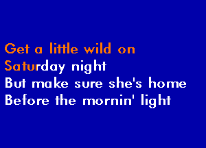 Get a IiHIe wild on
Saturday night

Buf make sure she's home
Before the mornin' light