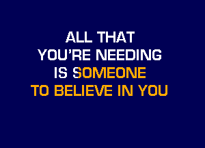 ALL THAT
YOU'RE NEEDING
IS SOMEONE

TO BELIEVE IN YOU