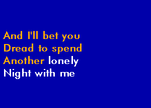 And I'll bet you
Dread to spend

Another lonely
Nig hf with me