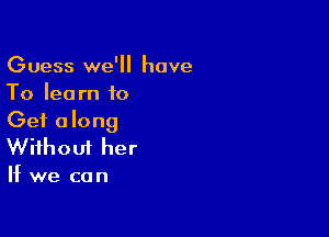 Guess we'll have
To learn to

Get along
Without her

If we can