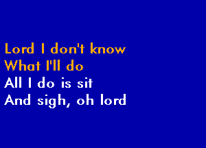 Lord I don't know
Whai I'll do

All I do is sit
And sigh, oh lord