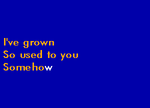 I've grown

So used to you
Somehow