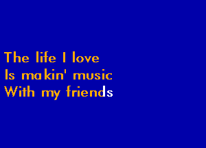 The life I love

Is ma kin' music

With my friends