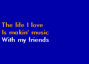 The life I love

Is ma kin' music

With my friends