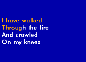 I have walked

Through the fire

And crawled

On my knees