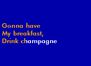 Gonna have

My breakfast,

Drink champagne