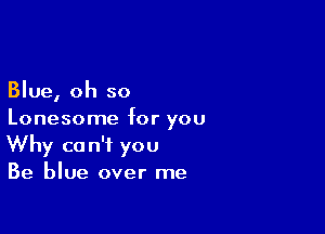 Blue, oh so

Lonesome for you
Why can't you
Be blue over me