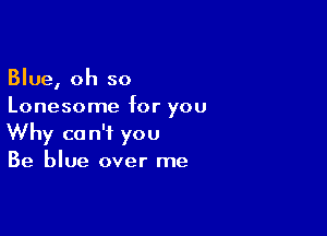 Blue, oh so
Lonesome for you

Why can't you
Be blue over me