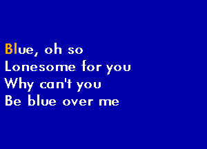 Blue, oh so
Lonesome for you

Why can't you
Be blue over me