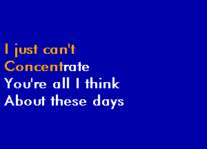 I just ca n'f
Concentrate

You're a I think
About these days