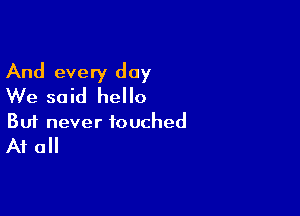 And every day
We said hello

Buf never touched
At all