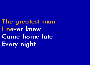 The greatest man
I never knew

Come home late
Every night