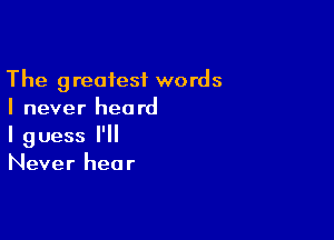 The greatest words
I never heard

I guess I'll
Never hear