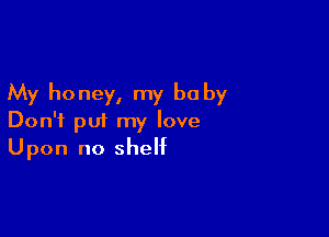 My honey, my be by

Don't put my love
Upon no shelf