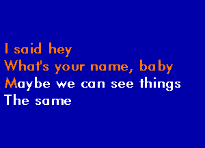 I said hey
What's your name, be by

Maybe we can see things
The same