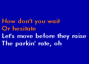 Now don't you wait
Or hesitate

Lefs move before they raise
The parkin' rate, oh
