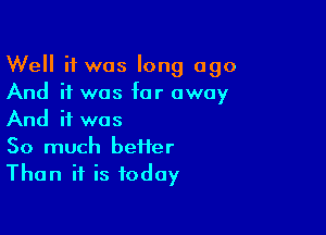 Well it was long ago
And if was far away

And if was
So much befier
Than if is today