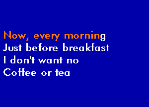 Now, every morning
Just before breakfast

I don't want no
Coffee or tea