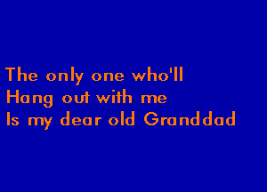 The only one who'll

Hang out with me
Is my dear old Granddad