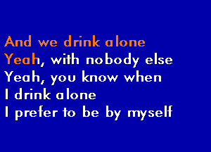 And we drink alone
Yeah, with nobody else
Yeah, you know when

I drink alone

I prefer to be by myself