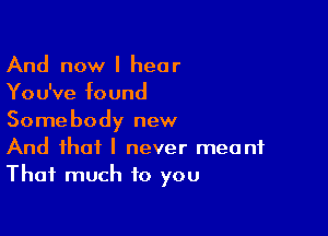 And now I hear
You've found

Somebody new
And that I never meant
That much to you