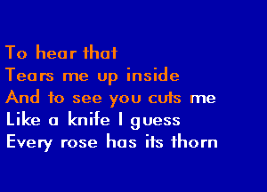 To hear that

Tears me up inside
And to see you cuts me
Like a knife I guess
Every rose has its thorn