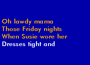 Oh lowdy ma ma
Those Friday nights

When Susie wore her
Dresses fig hf and