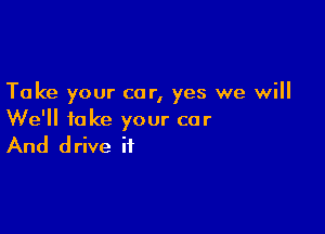 Take your car, yes we will

We'll take your car

And drive if