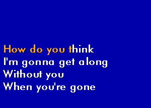 How do you think

I'm gonna get along
Without you

When you're gone