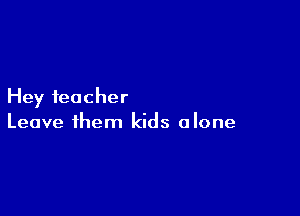 Hey teacher

Leave them kids alone