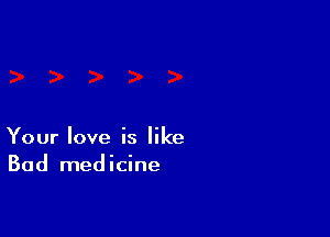 Your love is like
Bad medicine