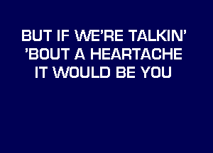 BUT IF WE'RE TALKIN'
'BOUT A HEARTACHE
IT WOULD BE YOU