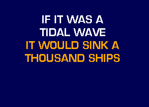 IF IT WAS A
TIDAL WAVE
IT WOULD SINK A

THOUSAND SHIPS