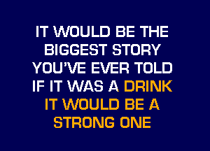 IT WOULD BE THE
BIGGEST STORY
YOU'VE EVER TOLD
IF IT WAS A DRINK
IT WOULD BE A
STRONG ONE