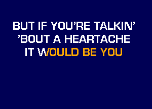 BUT IF YOU'RE TALKIN'
'BOUT A HEARTACHE
IT WOULD BE YOU