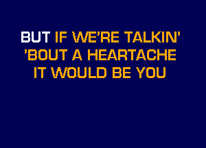 BUT IF WE'RE TALKIN'
'BOUT A HEARTACHE
IT WOULD BE YOU