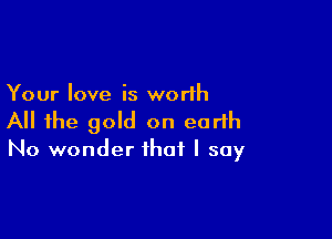 Your love is worlh

All the gold on earth
No wonder that I say