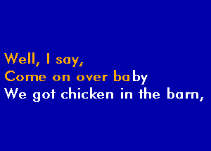 Well, I say,

Come on over he by
We got chicken in the barn,