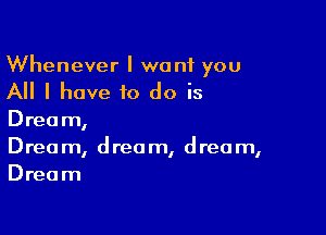 Whenever I want you

All I have to do is

Dream,
Drea m, d reo m, d rec m,
Dream