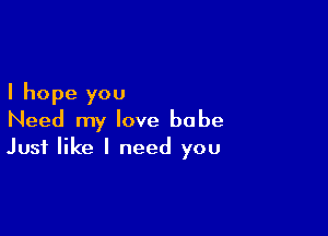 I hope you

Need my love babe
Just like I need you