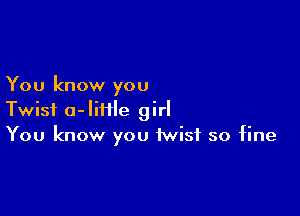 You know you

Twist o-Iiiile girl
You know you twist so fine